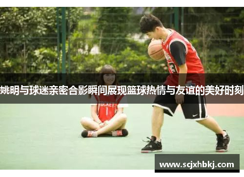 姚明与球迷亲密合影瞬间展现篮球热情与友谊的美好时刻