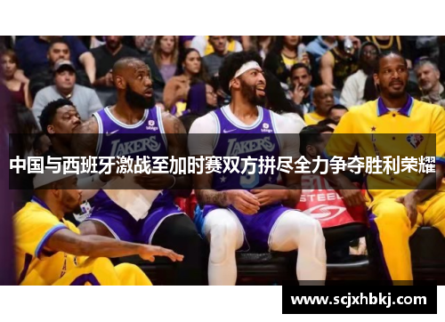 中国与西班牙激战至加时赛双方拼尽全力争夺胜利荣耀