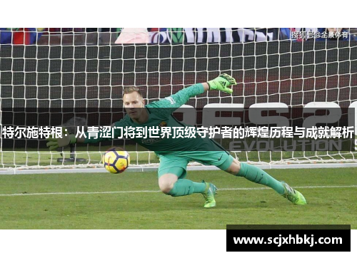特尔施特根：从青涩门将到世界顶级守护者的辉煌历程与成就解析
